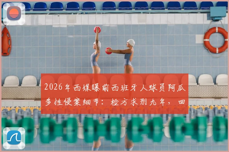 2026年西媒曝前西班牙人球员阿瓜多性侵案细节：检方求刑九年，回顾其职业生涯与球队回应