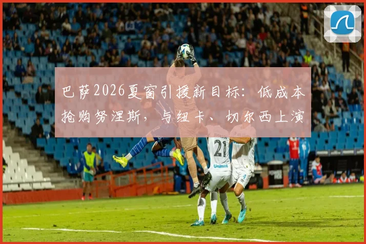 巴萨2026夏窗引援新目标：低成本抢购努涅斯，与纽卡、切尔西上演三方争夺战，转会市场动态深度分析