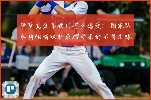 伊萨克分享破门得分感受：国家队和利物浦双料荣耀带来的不同足球体验