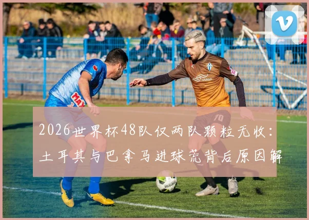 2026世界杯48队仅两队颗粒无收:土耳其与巴拿马进球荒背后原因解析,附破局关键与历史数据对比