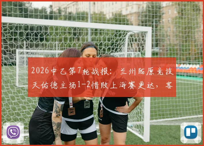 2026中乙第7轮战报：兰州陇原竞技天佑德主场1-2惜败上海赛更达，客队外援制胜球成关键