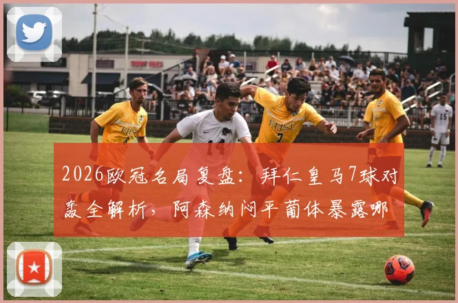 2026欧冠名局复盘：拜仁皇马7球对轰全解析，阿森纳闷平葡体暴露哪些战术问题？