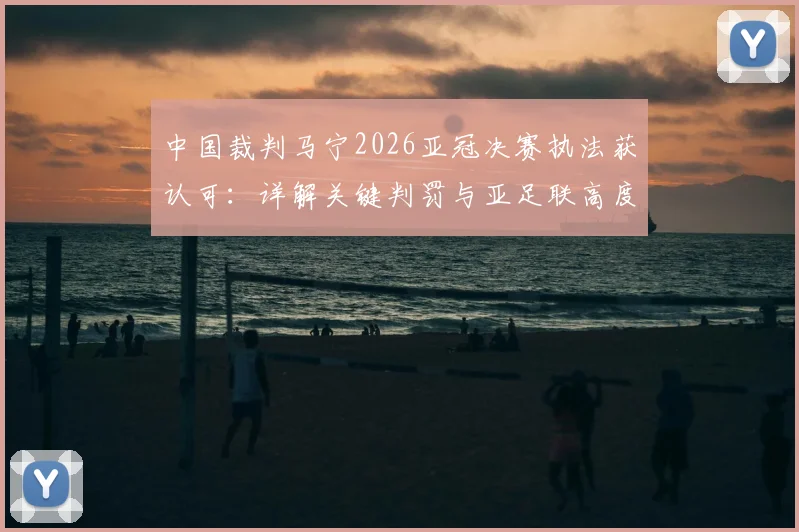 中国裁判马宁2026亚冠决赛执法获认可：详解关键判罚与亚足联高度评价