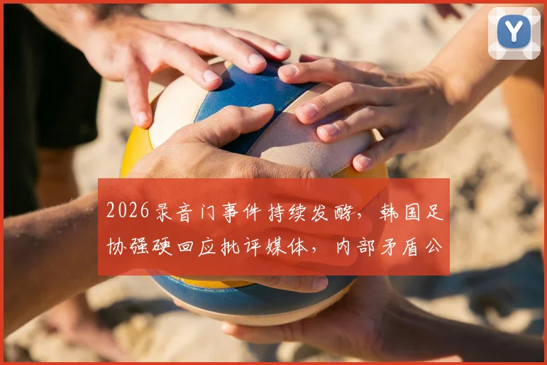 2026录音门事件持续发酵，韩国足协强硬回应批评媒体，内部矛盾公开化引众怒