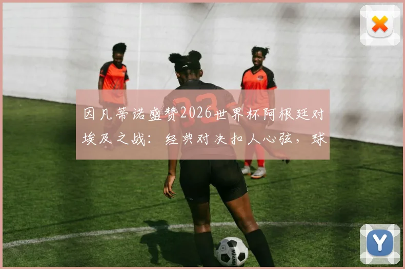 因凡蒂诺盛赞2026世界杯阿根廷对埃及之战：经典对决扣人心弦，球迷将长久铭记