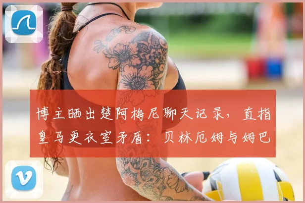 博主晒出楚阿梅尼聊天记录，直指皇马更衣室矛盾：贝林厄姆与姆巴佩2026年关系紧张原因剖析