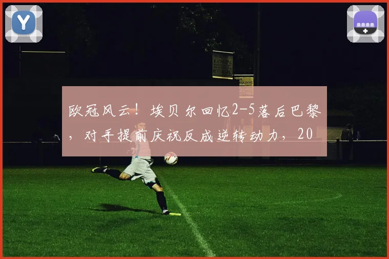 欧冠风云!埃贝尔回忆2-5落后巴黎,对手提前庆祝反成逆转动力,2026赛季心态博弈成胜负手