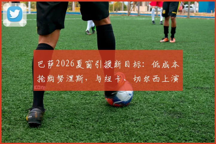 巴萨2026夏窗引援新目标：低成本抢购努涅斯，与纽卡、切尔西上演三方争夺战，转会市场动态深度分析