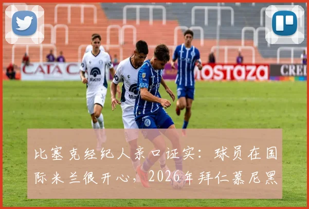 比塞克经纪人亲口证实：球员在国际米兰很开心，2026年拜仁慕尼黑转会传闻纯属子虚乌有
