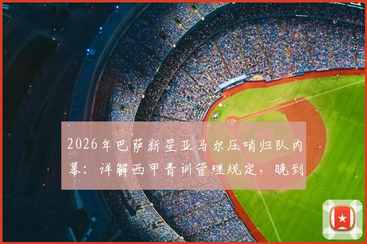 2026年巴萨新星亚马尔压哨归队内幕：详解西甲青训管理规定，晚到5分钟如何避免2000欧罚款