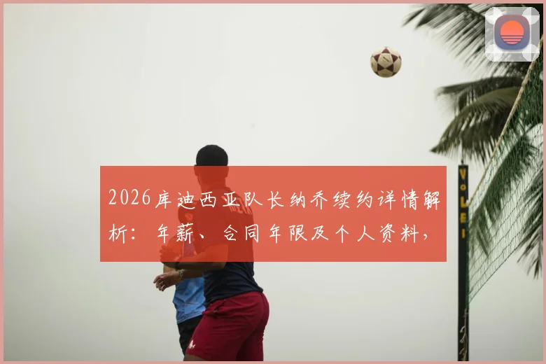 2026库迪西亚队长纳乔续约详情解析：年薪、合同年限及个人资料，附球队最新阵容展望