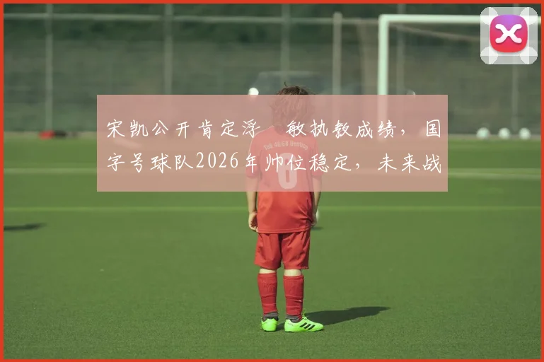 宋凯公开肯定浮嶋敏执教成绩，国字号球队2026年帅位稳定，未来战术体系解析