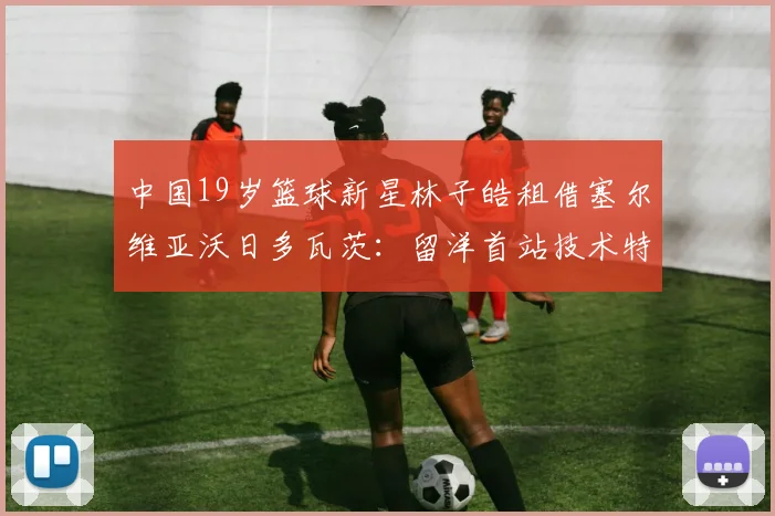 中国19岁篮球新星林子皓租借塞尔维亚沃日多瓦茨：留洋首站技术特点、合同细节与未来前景全解析