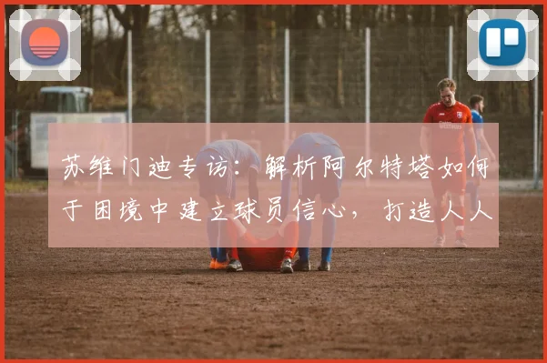 苏维门迪专访：解析阿尔特塔如何于困境中建立球员信心，打造人人受重视的阿森纳更衣室氛围