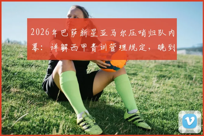 2026年巴萨新星亚马尔压哨归队内幕：详解西甲青训管理规定，晚到5分钟如何避免2000欧罚款