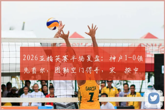 2026亚精英赛半场复盘：神户1-0领先首尔，图勒空门得手，宋旻揆中框失良机