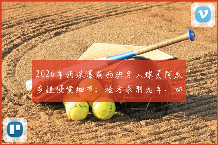 2026年西媒曝前西班牙人球员阿瓜多性侵案细节：检方求刑九年，回顾其职业生涯与球队回应
