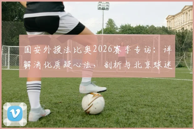 国安外援法比奥2026赛季专访：详解消化质疑心法，剖析与北京球迷关系回暖之路