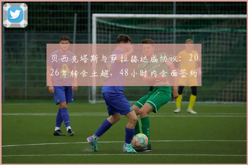 贝西克塔斯与萨拉赫达成协议：2026年转会土超，48小时内会面签约，薪资待遇合同细节解析