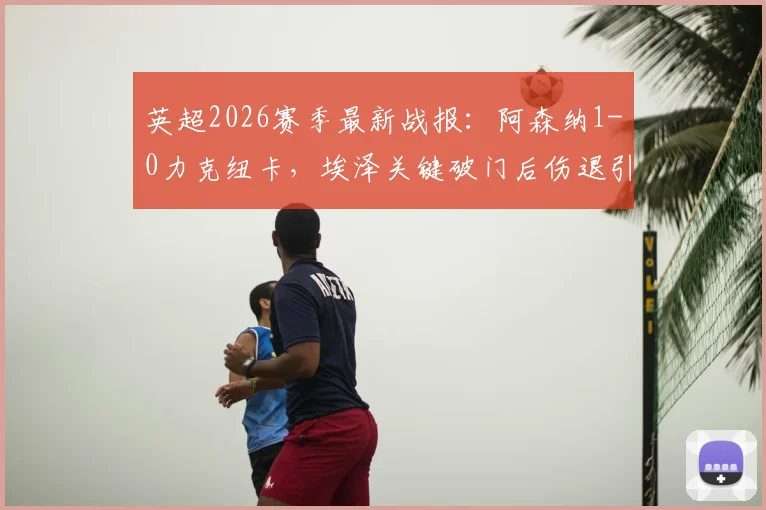 英超2026赛季最新战报:阿森纳1-0力克纽卡,埃泽关键破门后伤退引发关注,枪手重返榜首分析