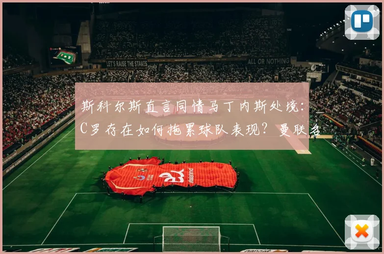 斯科尔斯直言同情马丁内斯处境：C罗存在如何拖累球队表现？曼联名宿深度剖析核心问题