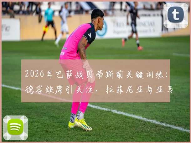 2026年巴萨战贝蒂斯前关键训练：德容缺席引关注，拉菲尼亚与亚马尔状态成焦点