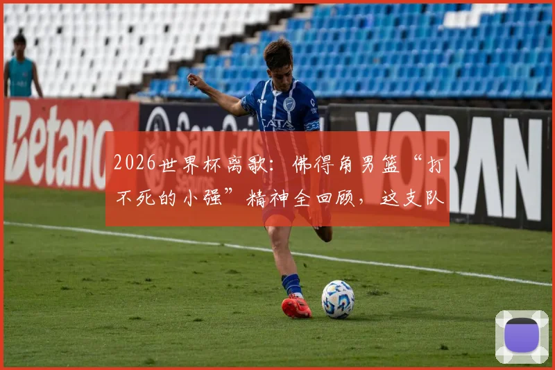 2026世界杯离歌：佛得角男篮“打不死的小强”精神全回顾，这支队伍真让人舍不得说再见