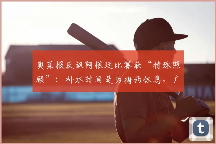 奥莱报反讽阿根廷比赛获“特殊照顾”：补水时间是为梅西休息，广告说法不成立