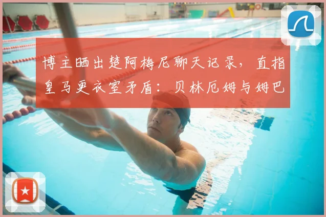 博主晒出楚阿梅尼聊天记录，直指皇马更衣室矛盾：贝林厄姆与姆巴佩2026年关系紧张原因剖析