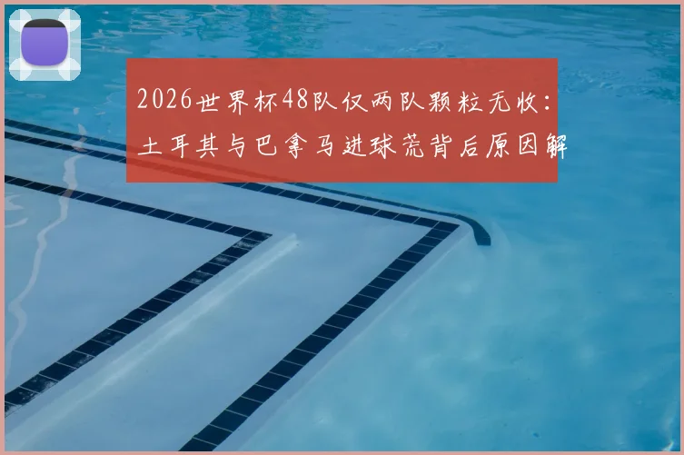 2026世界杯48队仅两队颗粒无收：土耳其与巴拿马进球荒背后原因解析，附破局关键与历史数据对比