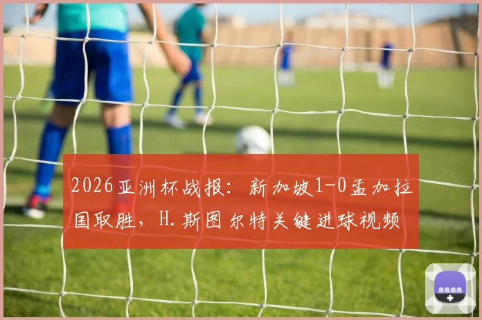 2026亚洲杯战报：新加坡1-0孟加拉国取胜，H.斯图尔特关键进球视频及全场回放分析