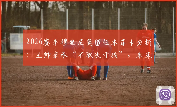 2026赛季穆里尼奥留任本菲卡分析：主帅亲承“不取决于我”，未来去向牵动球迷心