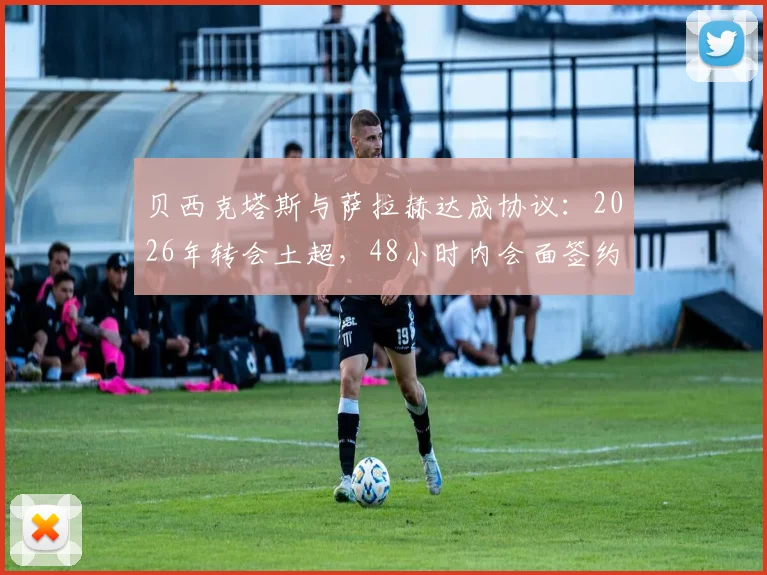 贝西克塔斯与萨拉赫达成协议：2026年转会土超，48小时内会面签约，薪资待遇合同细节解析