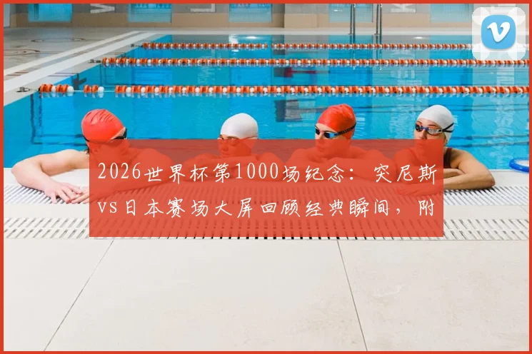 2026世界杯第1000场纪念：突尼斯vs日本赛场大屏回顾经典瞬间，附完整里程碑场次历史盘点