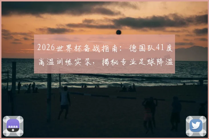 2026世界杯备战指南：德国队41度高温训练实录，揭秘专业足球降温背心选购与使用技巧
