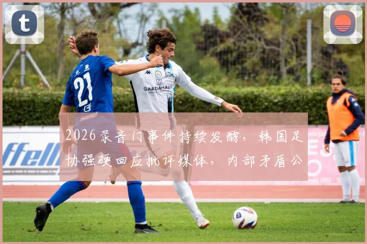 2026录音门事件持续发酵，韩国足协强硬回应批评媒体，内部矛盾公开化引众怒