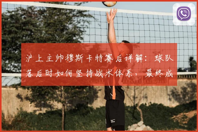 沪上主帅穆斯卡特赛后详解：球队落后时如何坚持战术体系，最终成功扳平比分