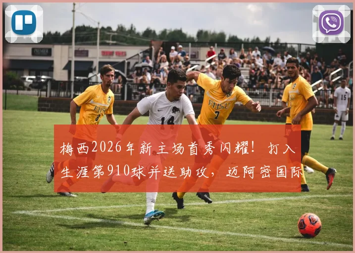 梅西2026年新主场首秀闪耀！打入生涯第910球并送助攻，迈阿密国际关键胜利全解析