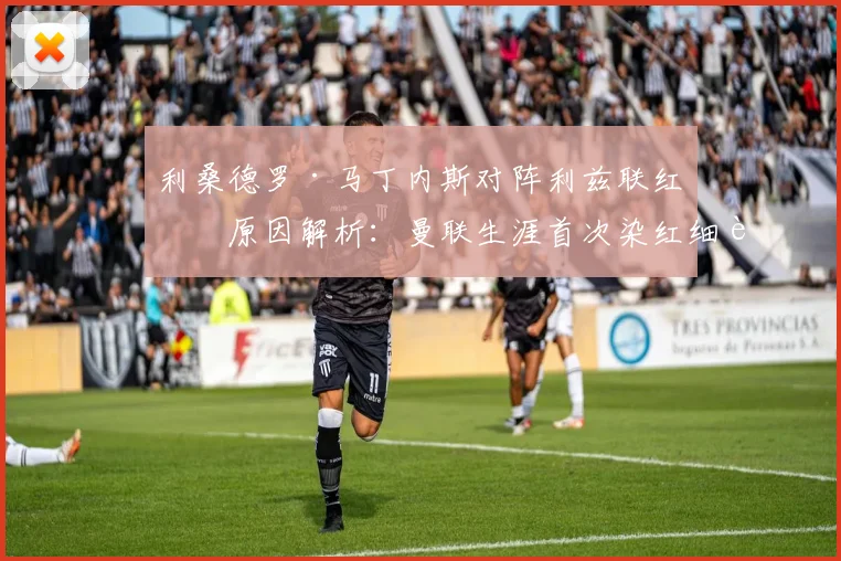 利桑德罗·马丁内斯对阵利兹联红牌原因解析：曼联生涯首次染红细节回顾及对球队影响分析