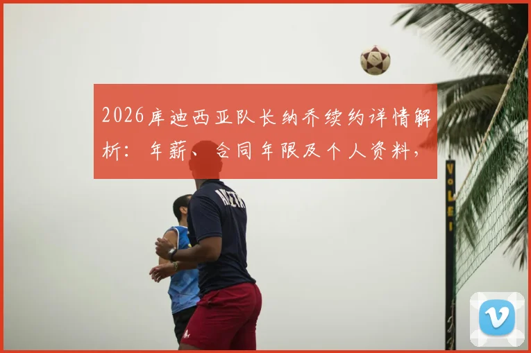 2026库迪西亚队长纳乔续约详情解析：年薪、合同年限及个人资料，附球队最新阵容展望