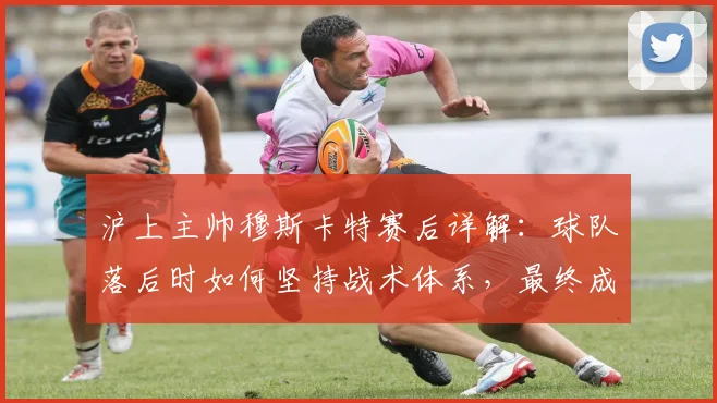 沪上主帅穆斯卡特赛后详解：球队落后时如何坚持战术体系，最终成功扳平比分