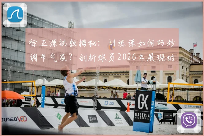 徐正源执教揭秘:训练课如何巧妙调节气氛?剖析球员2026年展现的顶级求胜意志与团队管理方法