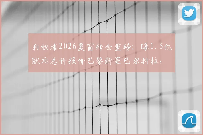 利物浦2026夏窗转会重磅：曝1.5亿欧元总价报价巴黎新星巴尔科拉，交易细节与最新谈判进展全解析