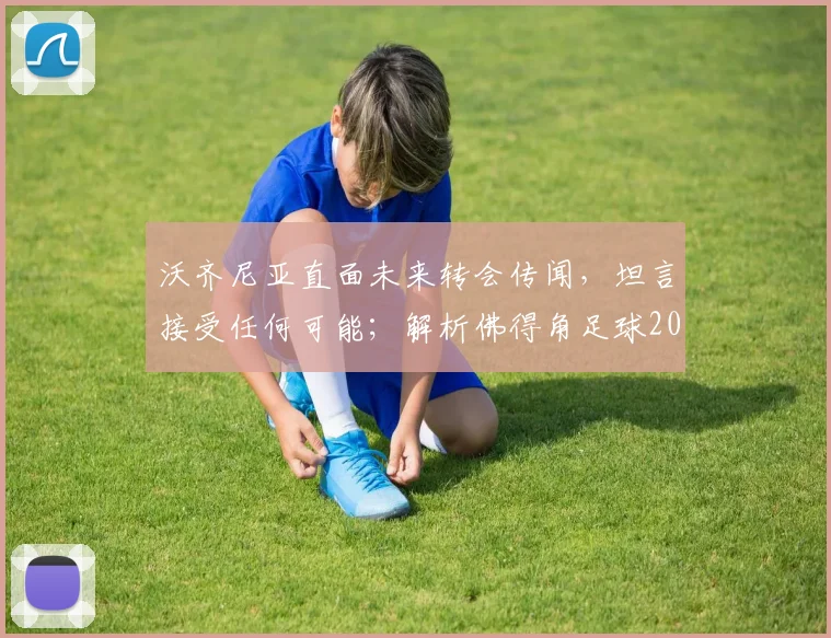 沃齐尼亚直面未来转会传闻，坦言接受任何可能；解析佛得角足球2026年坚韧崛起的背后力量