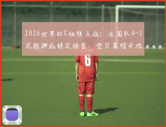 2026世界杯G组焦点战：法国队4-1完胜挪威锁定榜首，登贝莱帽子戏法闪耀，哈兰德因伤缺席引热议