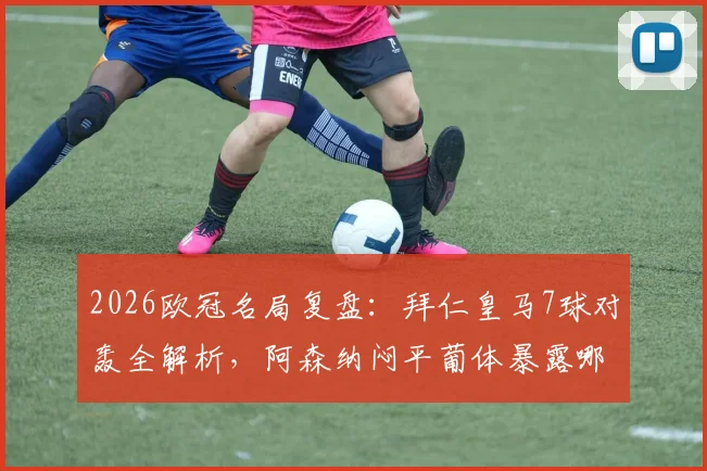 2026欧冠名局复盘：拜仁皇马7球对轰全解析，阿森纳闷平葡体暴露哪些战术问题？