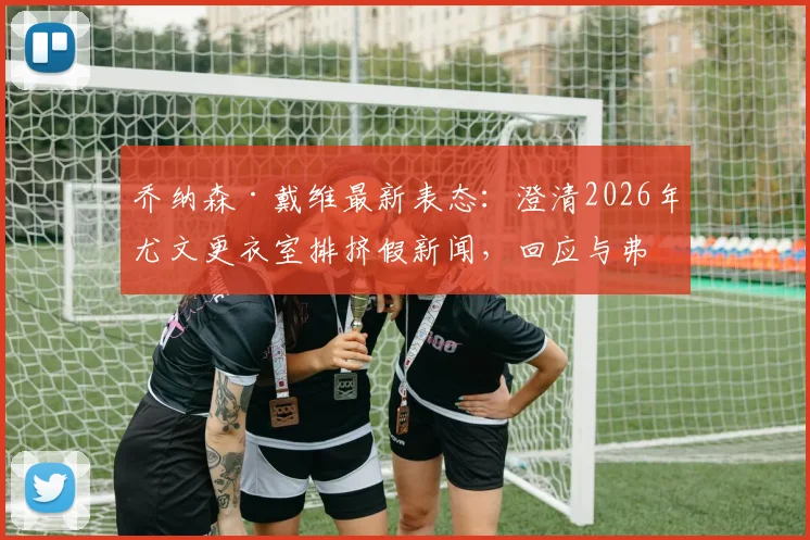 乔纳森·戴维最新表态:澄清2026年尤文更衣室排挤假新闻,回应与弗拉霍维奇关系及离队传闻