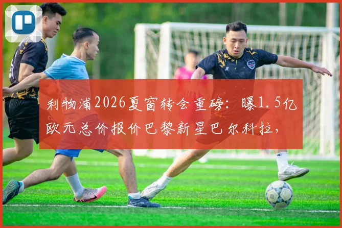 利物浦2026夏窗转会重磅：曝1.5亿欧元总价报价巴黎新星巴尔科拉，交易细节与最新谈判进展全解析