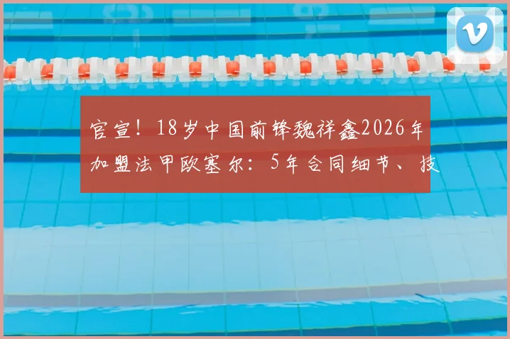 官宣！18岁中国前锋魏祥鑫2026年加盟法甲欧塞尔：5年合同细节、技术特点及在队前景深度解读