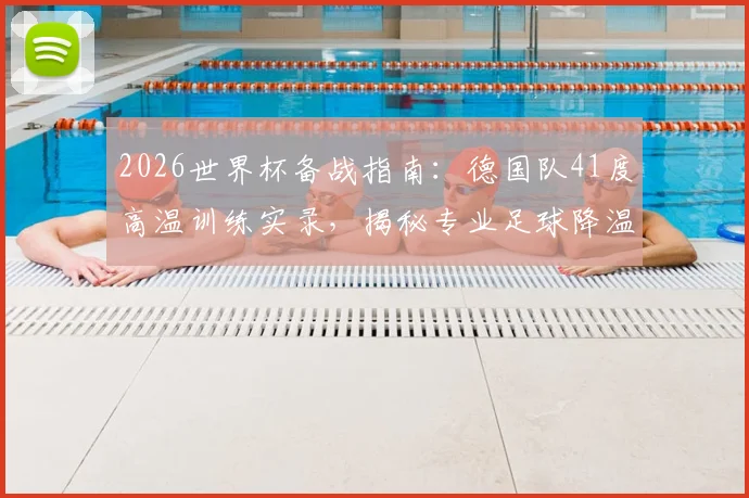 2026世界杯备战指南：德国队41度高温训练实录，揭秘专业足球降温背心选购与使用技巧